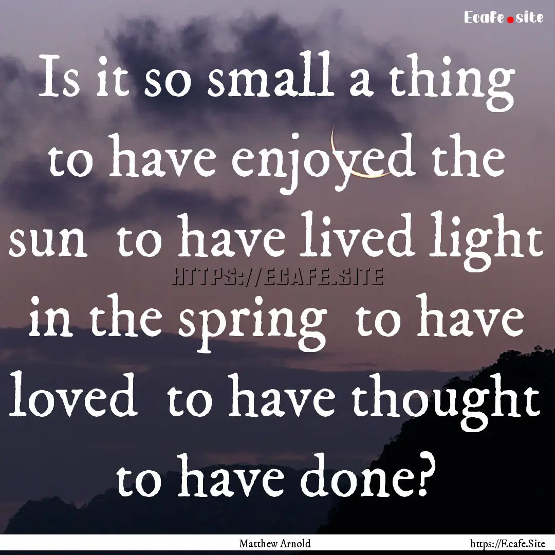 Is it so small a thing to have enjoyed the.... : Quote by Matthew Arnold