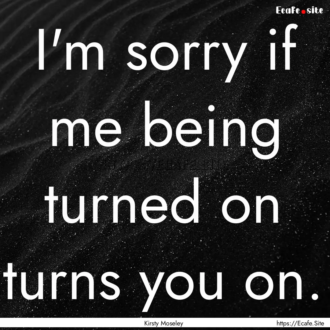  I'm sorry if me being turned on turns you.... : Quote by Kirsty Moseley