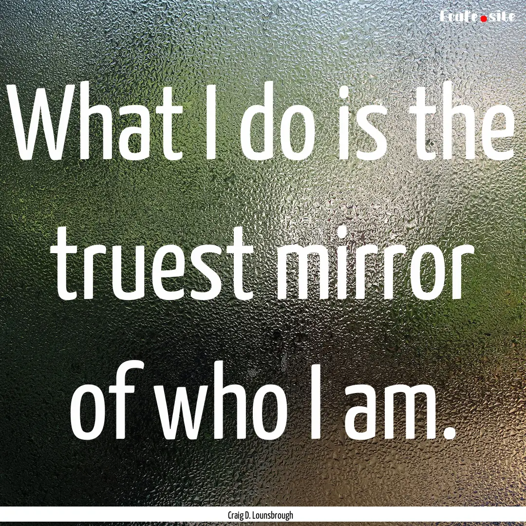 What I do is the truest mirror of who I am..... : Quote by Craig D. Lounsbrough