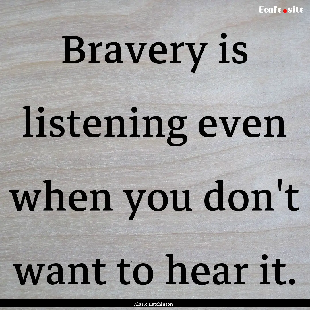 Bravery is listening even when you don't.... : Quote by Alaric Hutchinson