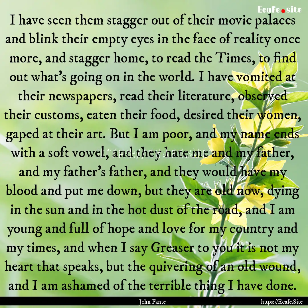 I have seen them stagger out of their movie.... : Quote by John Fante