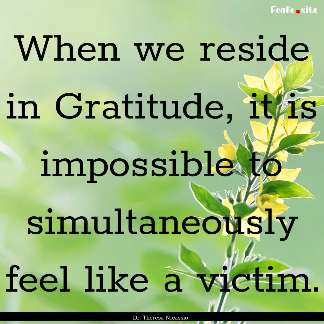 When we reside in Gratitude, it is impossible.... : Quote by Dr. Theresa Nicassio