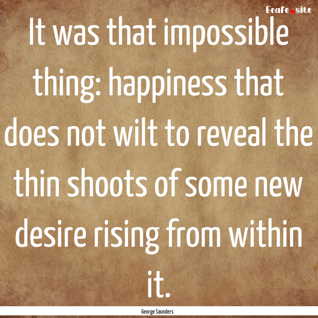 It was that impossible thing: happiness that.... : Quote by George Saunders