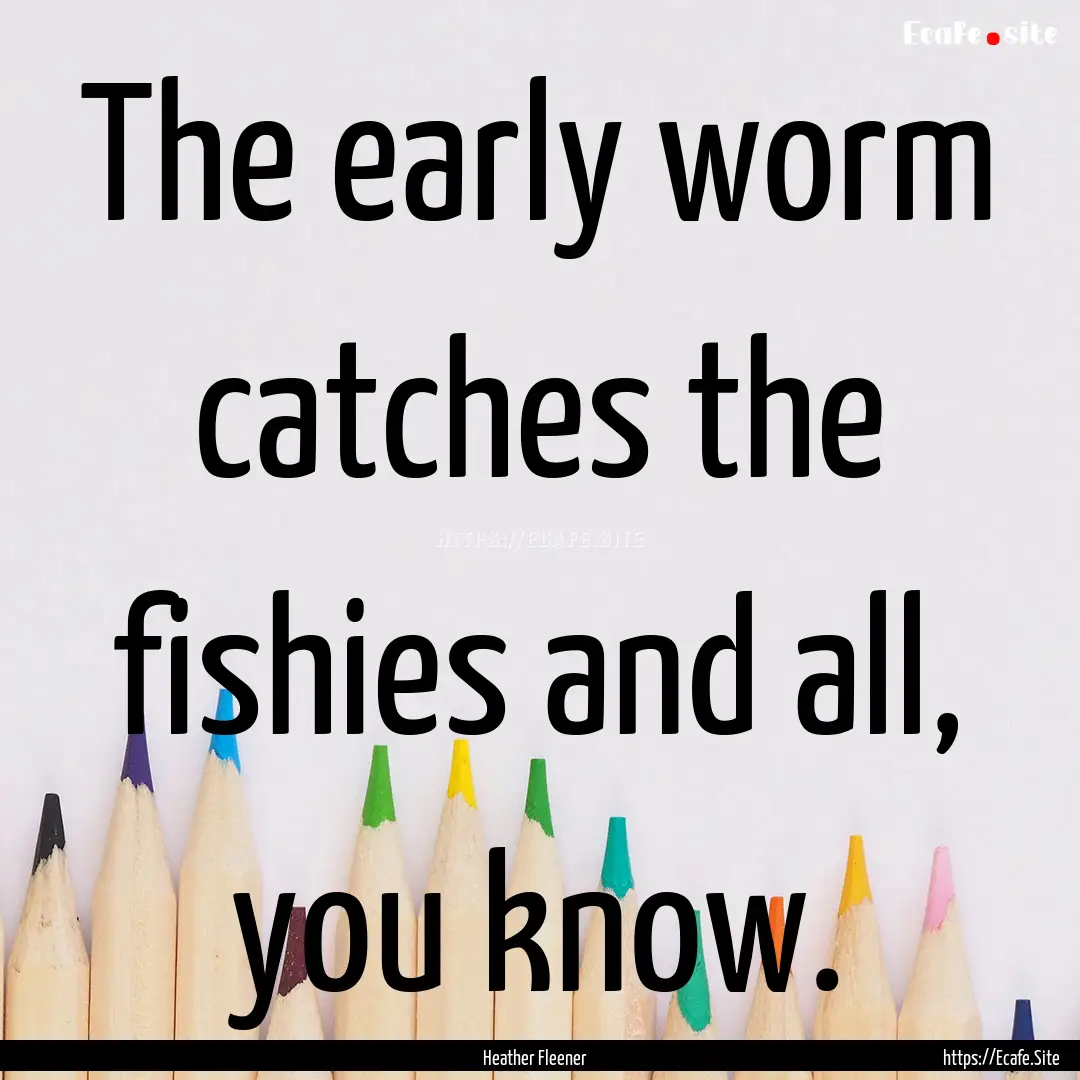 The early worm catches the fishies and all,.... : Quote by Heather Fleener