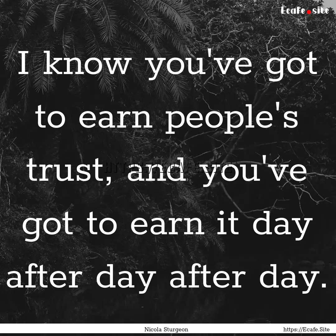 I know you've got to earn people's trust,.... : Quote by Nicola Sturgeon