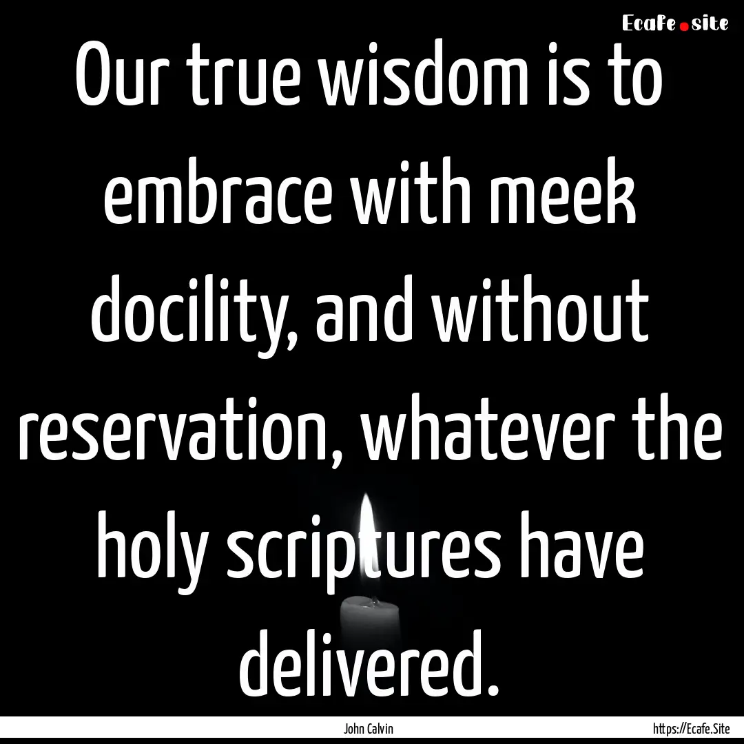 Our true wisdom is to embrace with meek docility,.... : Quote by John Calvin