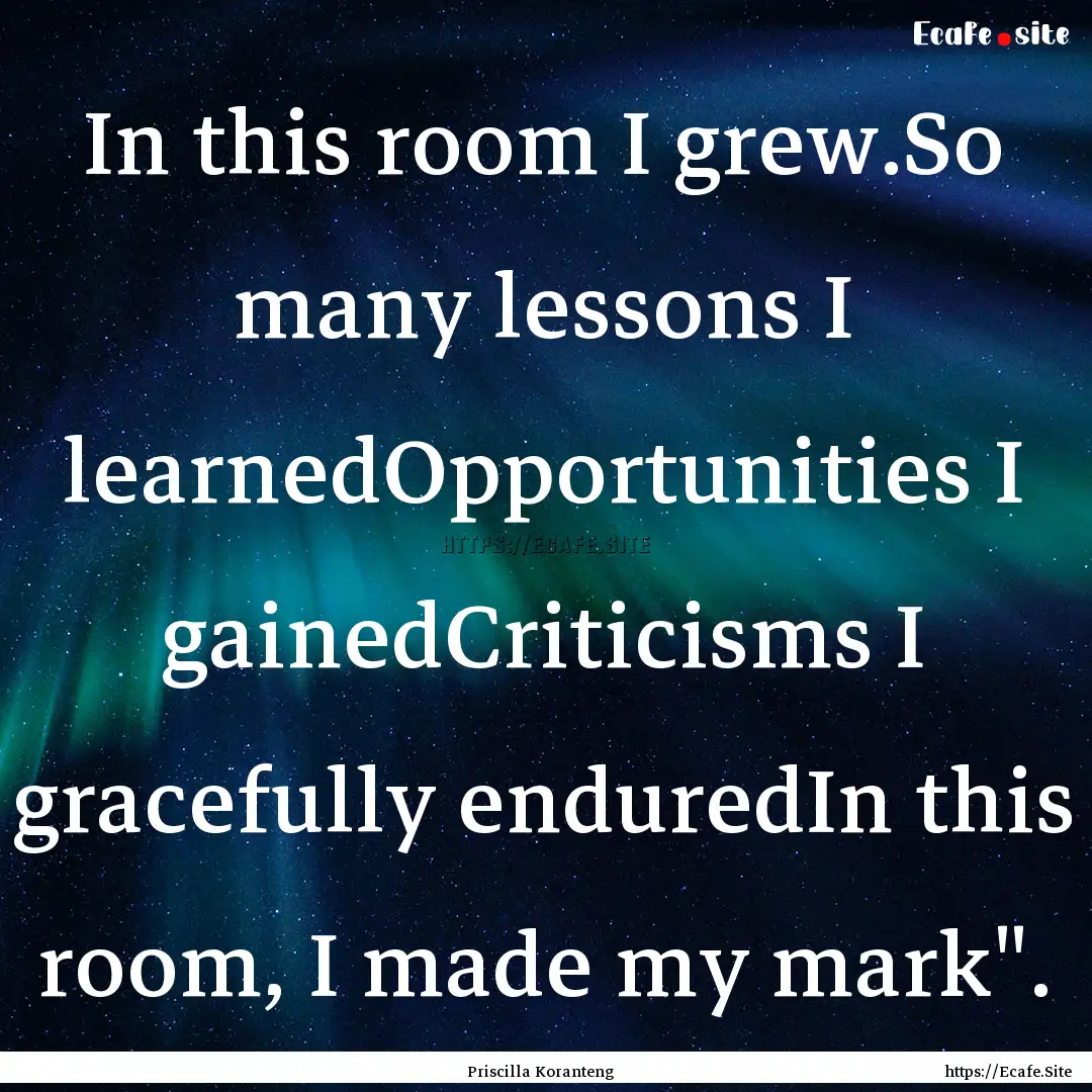 In this room I grew.So many lessons I learnedOpportunities.... : Quote by Priscilla Koranteng