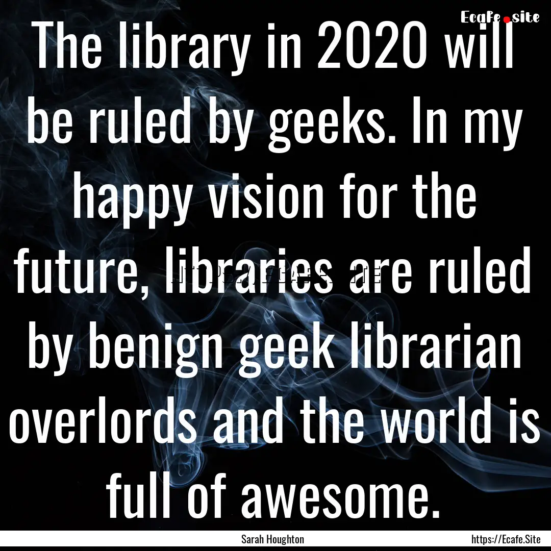 The library in 2020 will be ruled by geeks..... : Quote by Sarah Houghton