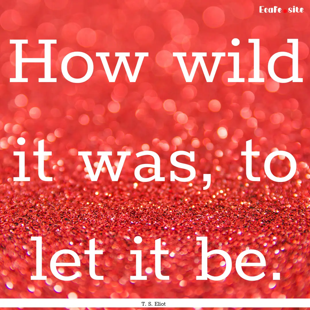 How wild it was, to let it be. : Quote by T. S. Eliot