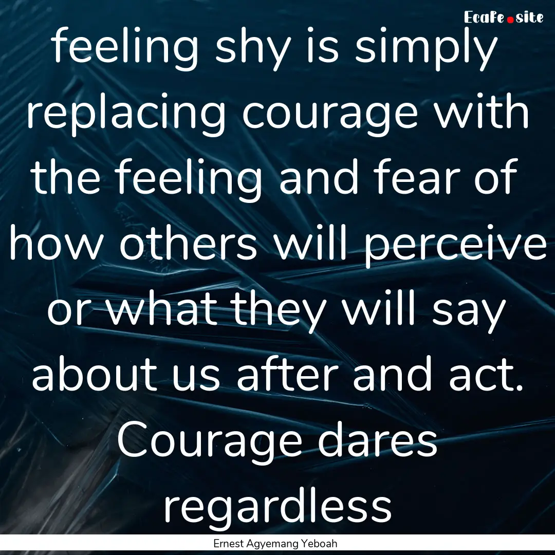 feeling shy is simply replacing courage with.... : Quote by Ernest Agyemang Yeboah