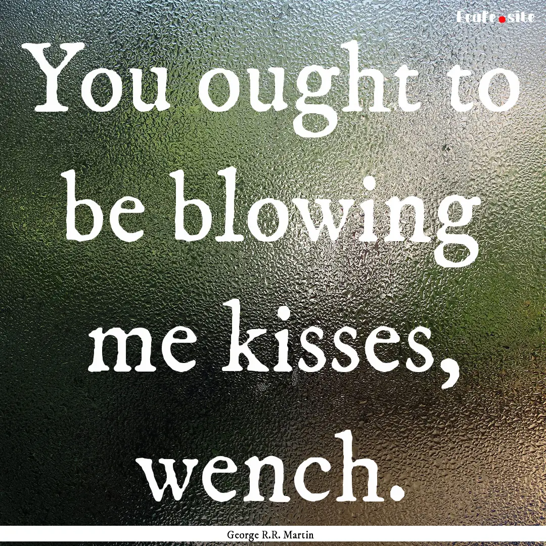 You ought to be blowing me kisses, wench..... : Quote by George R.R. Martin