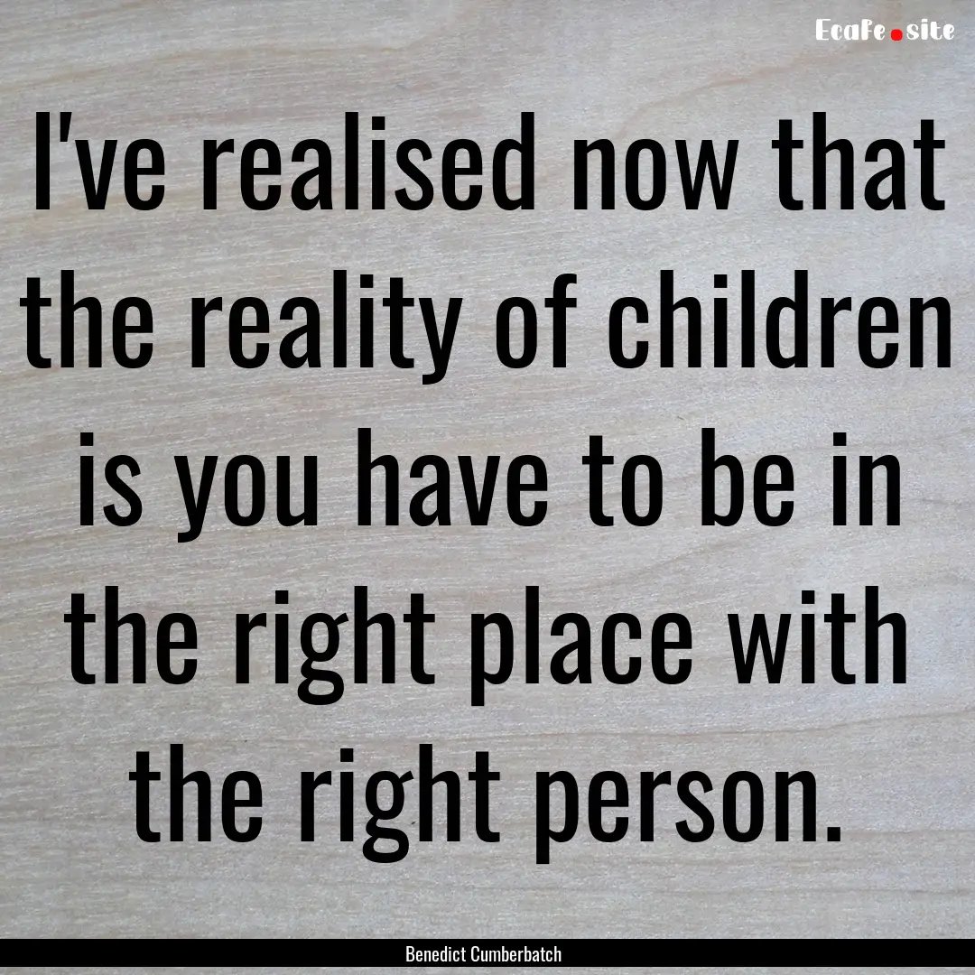 I've realised now that the reality of children.... : Quote by Benedict Cumberbatch