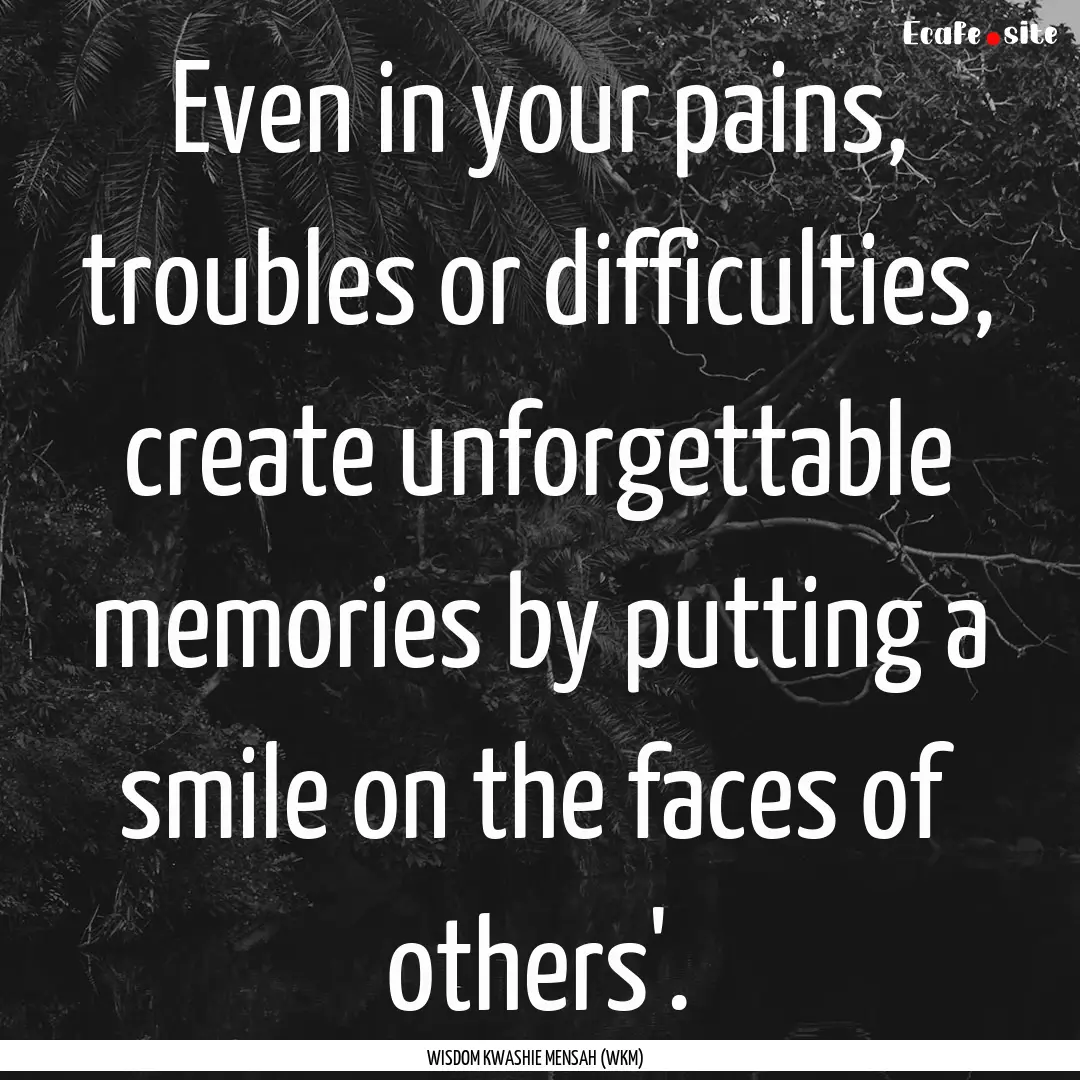 Even in your pains, troubles or difficulties,.... : Quote by WISDOM KWASHIE MENSAH (WKM)