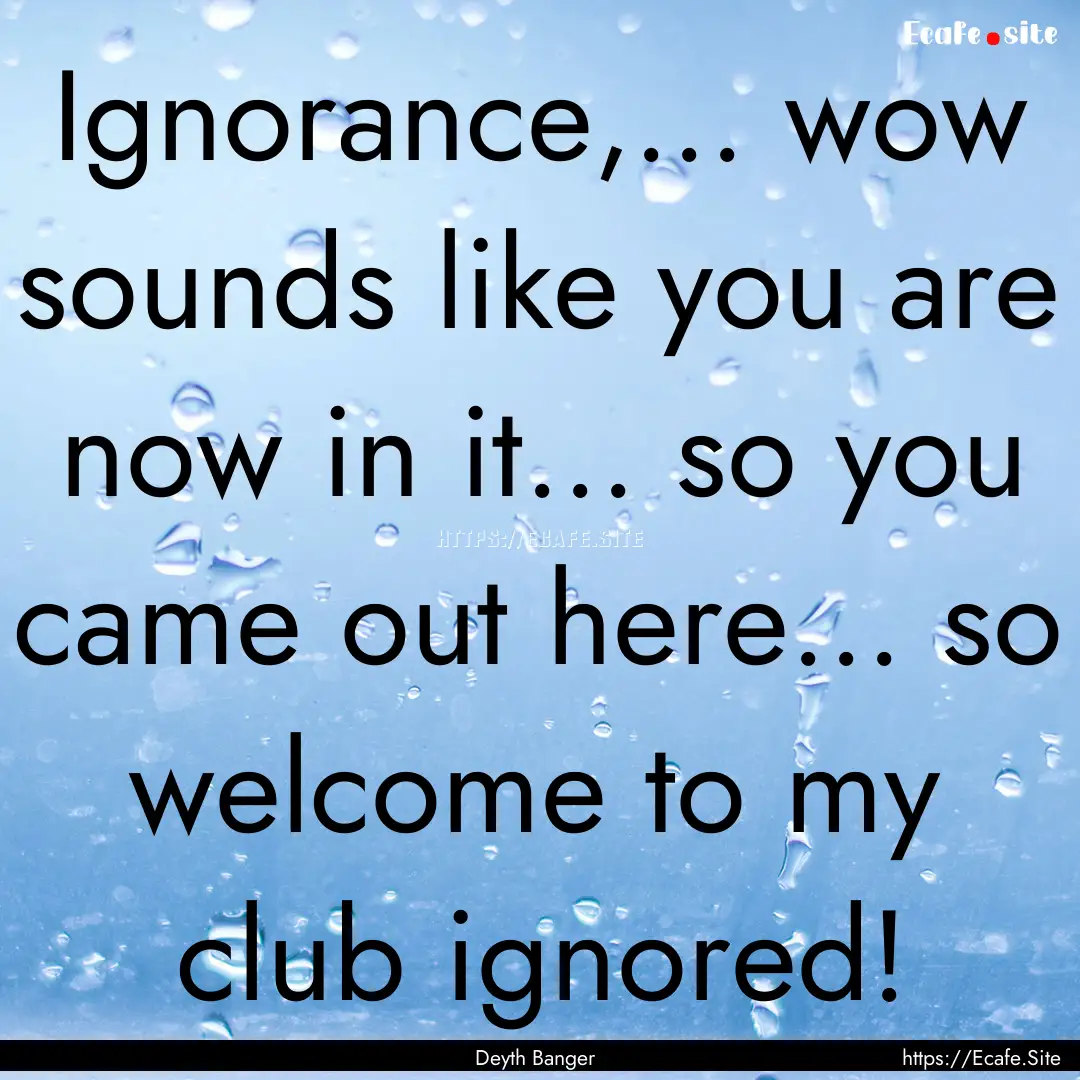 Ignorance,... wow sounds like you are now.... : Quote by Deyth Banger