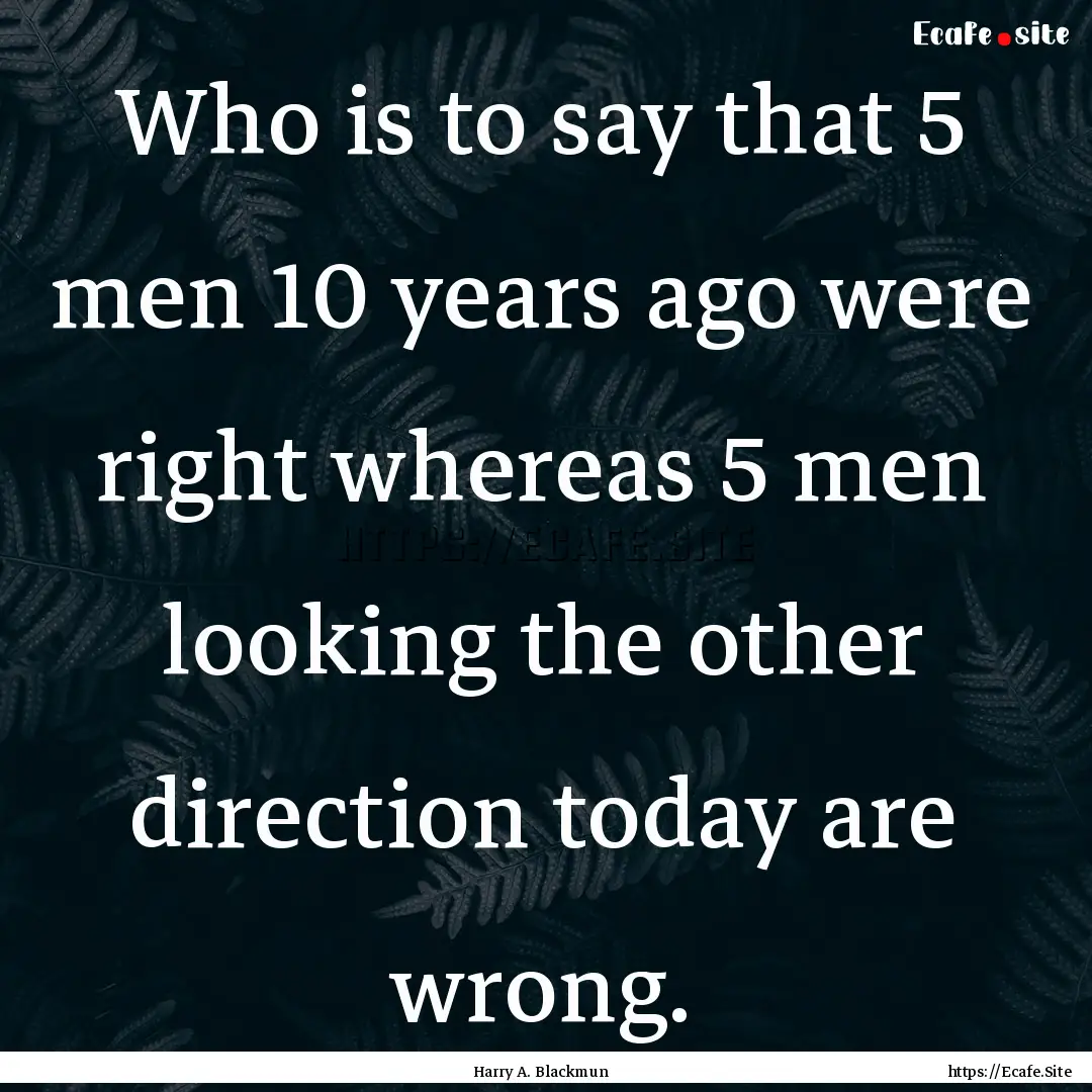 Who is to say that 5 men 10 years ago were.... : Quote by Harry A. Blackmun