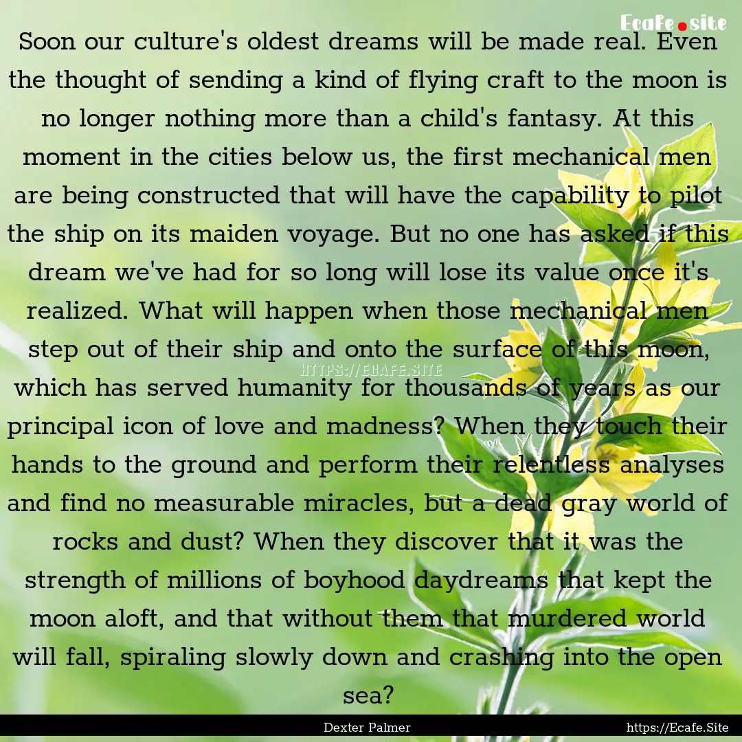 Soon our culture's oldest dreams will be.... : Quote by Dexter Palmer