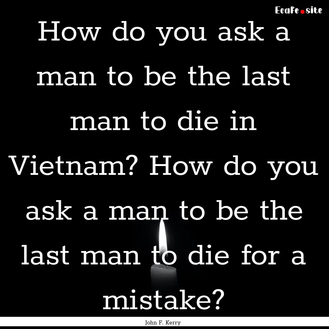 How do you ask a man to be the last man to.... : Quote by John F. Kerry