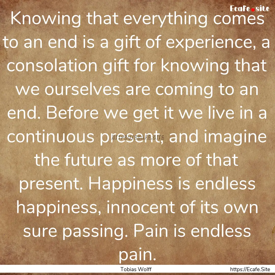 Knowing that everything comes to an end is.... : Quote by Tobias Wolff