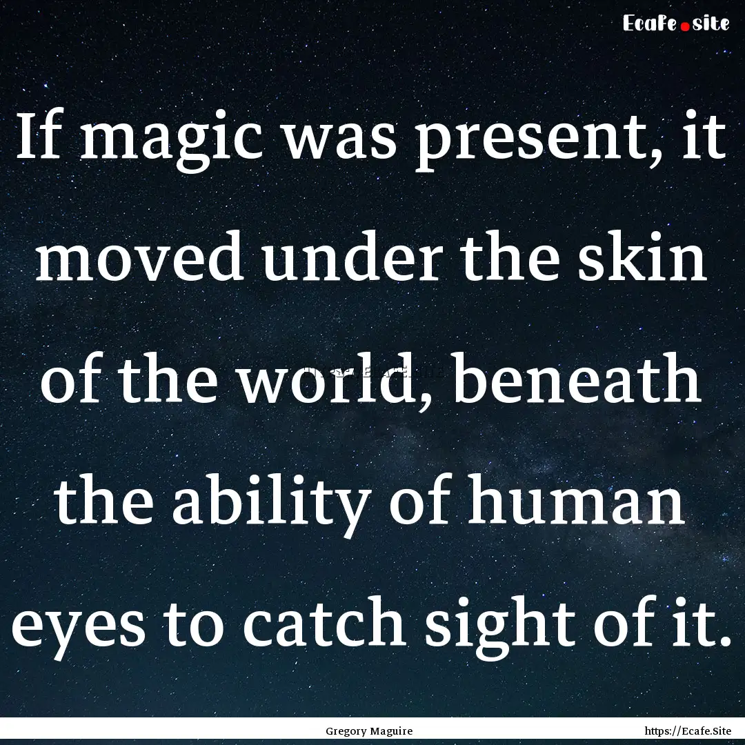 If magic was present, it moved under the.... : Quote by Gregory Maguire