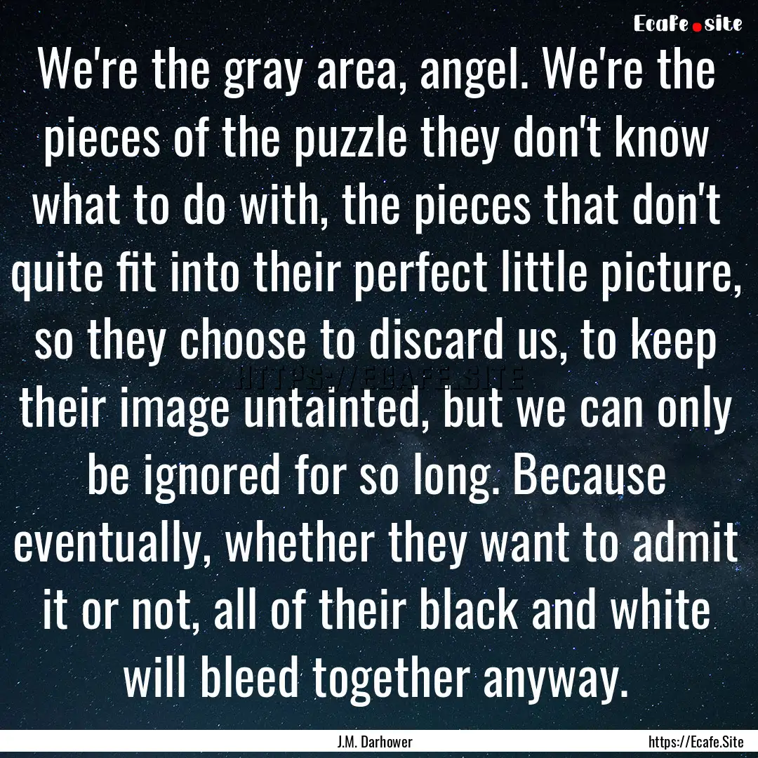 We're the gray area, angel. We're the pieces.... : Quote by J.M. Darhower