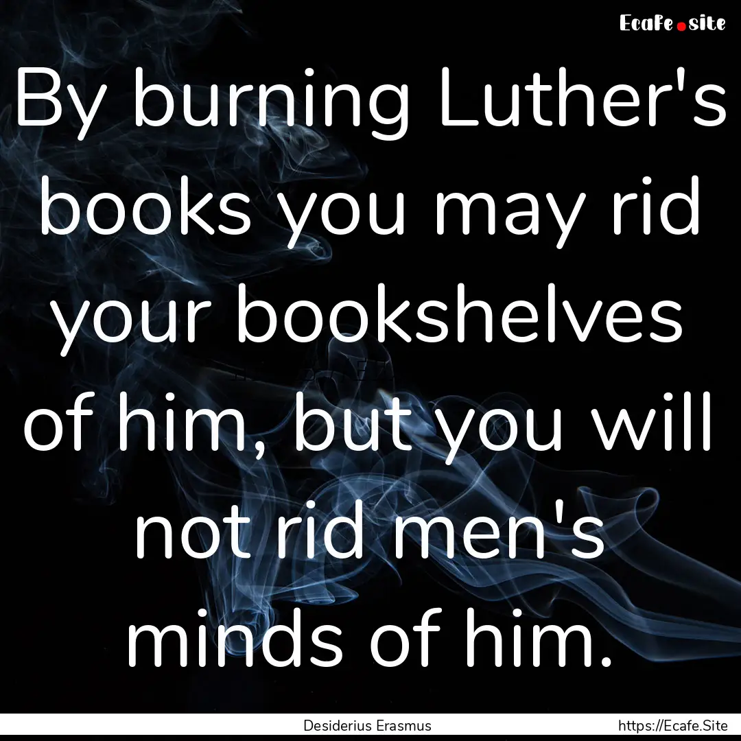 By burning Luther's books you may rid your.... : Quote by Desiderius Erasmus