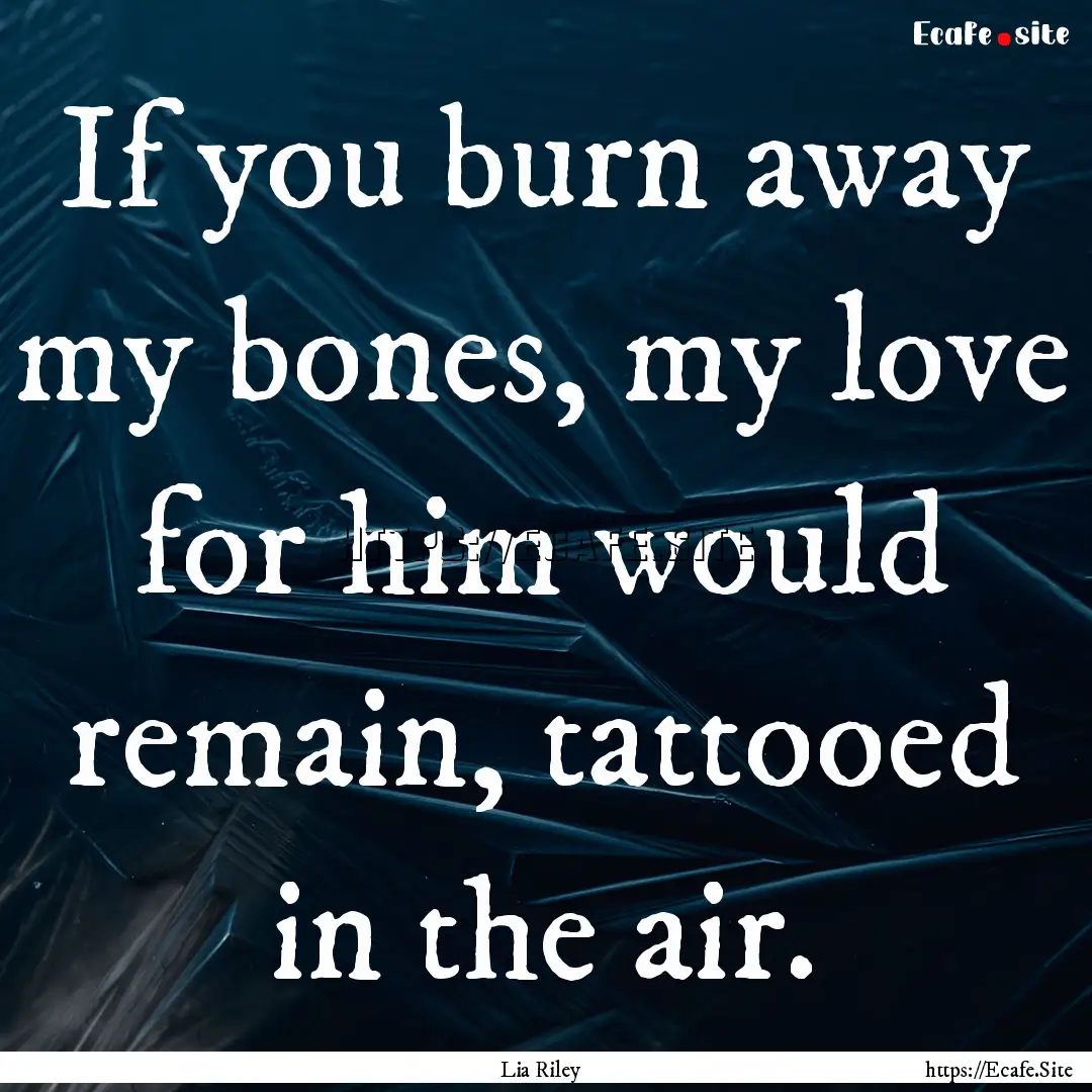 If you burn away my bones, my love for him.... : Quote by Lia Riley