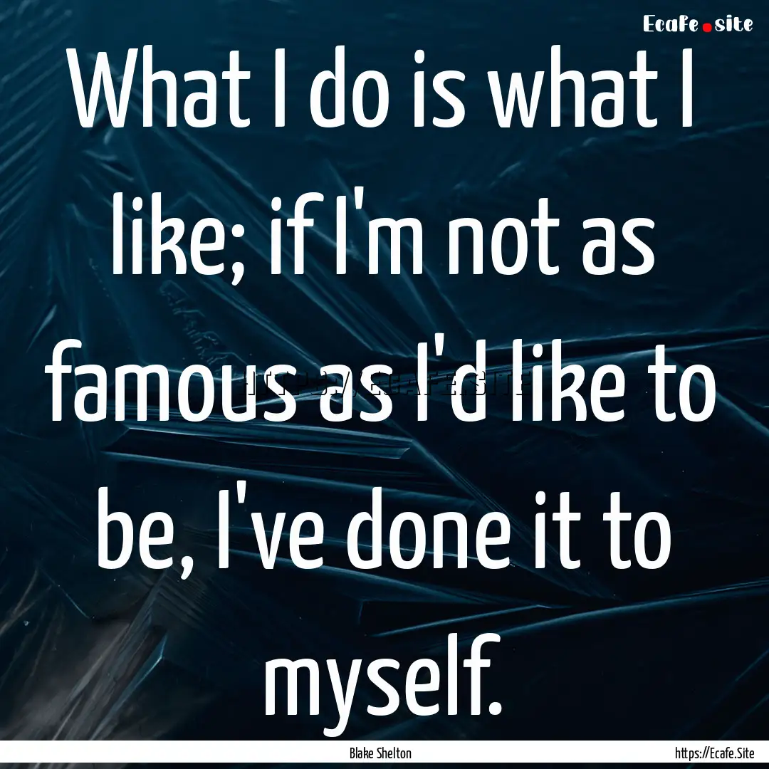 What I do is what I like; if I'm not as famous.... : Quote by Blake Shelton