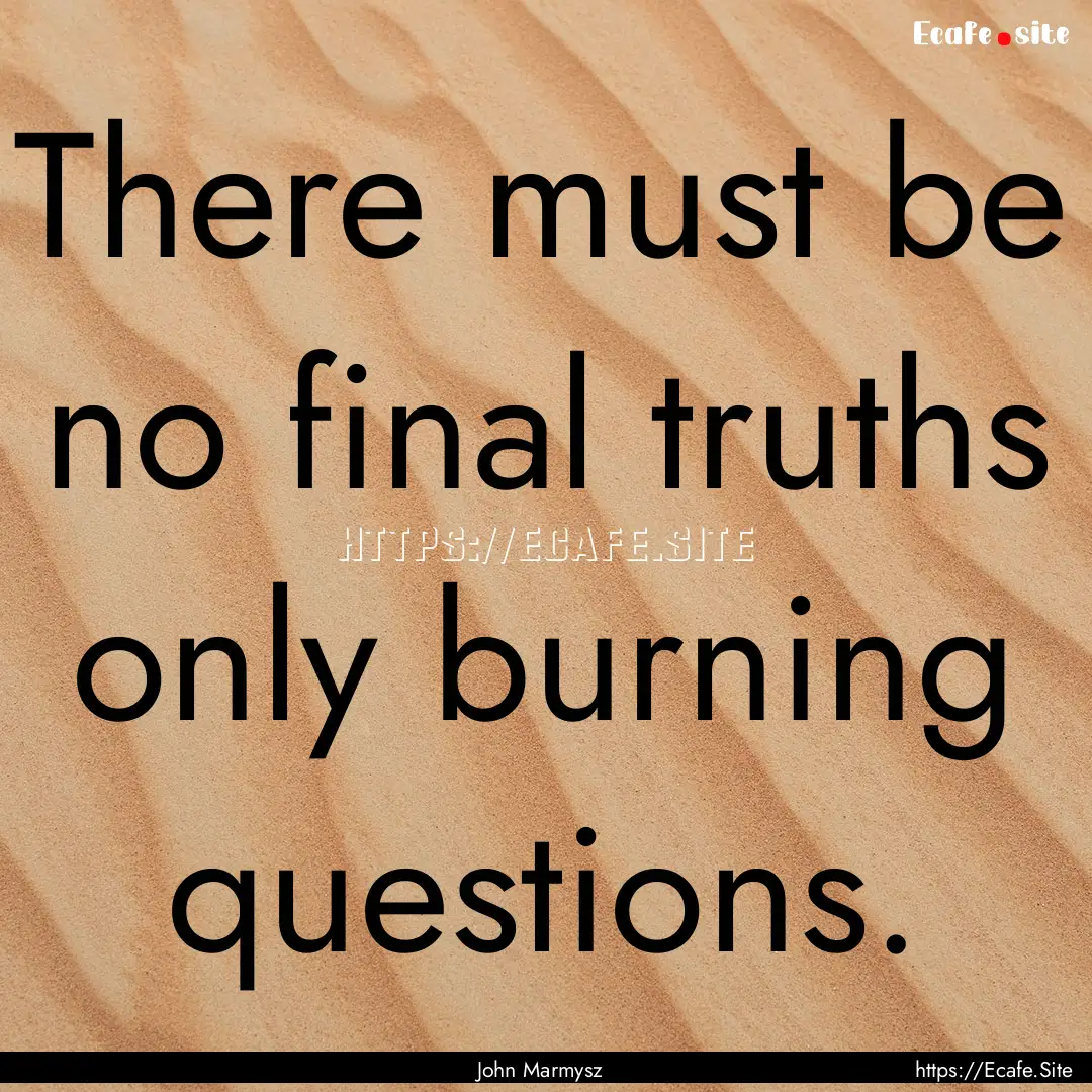 There must be no final truths only burning.... : Quote by John Marmysz