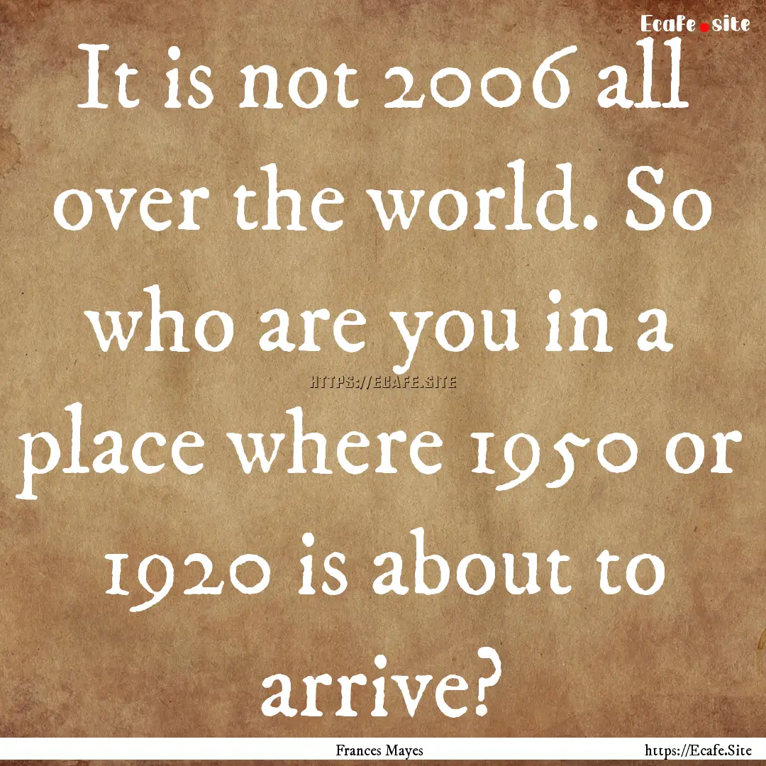 It is not 2006 all over the world. So who.... : Quote by Frances Mayes