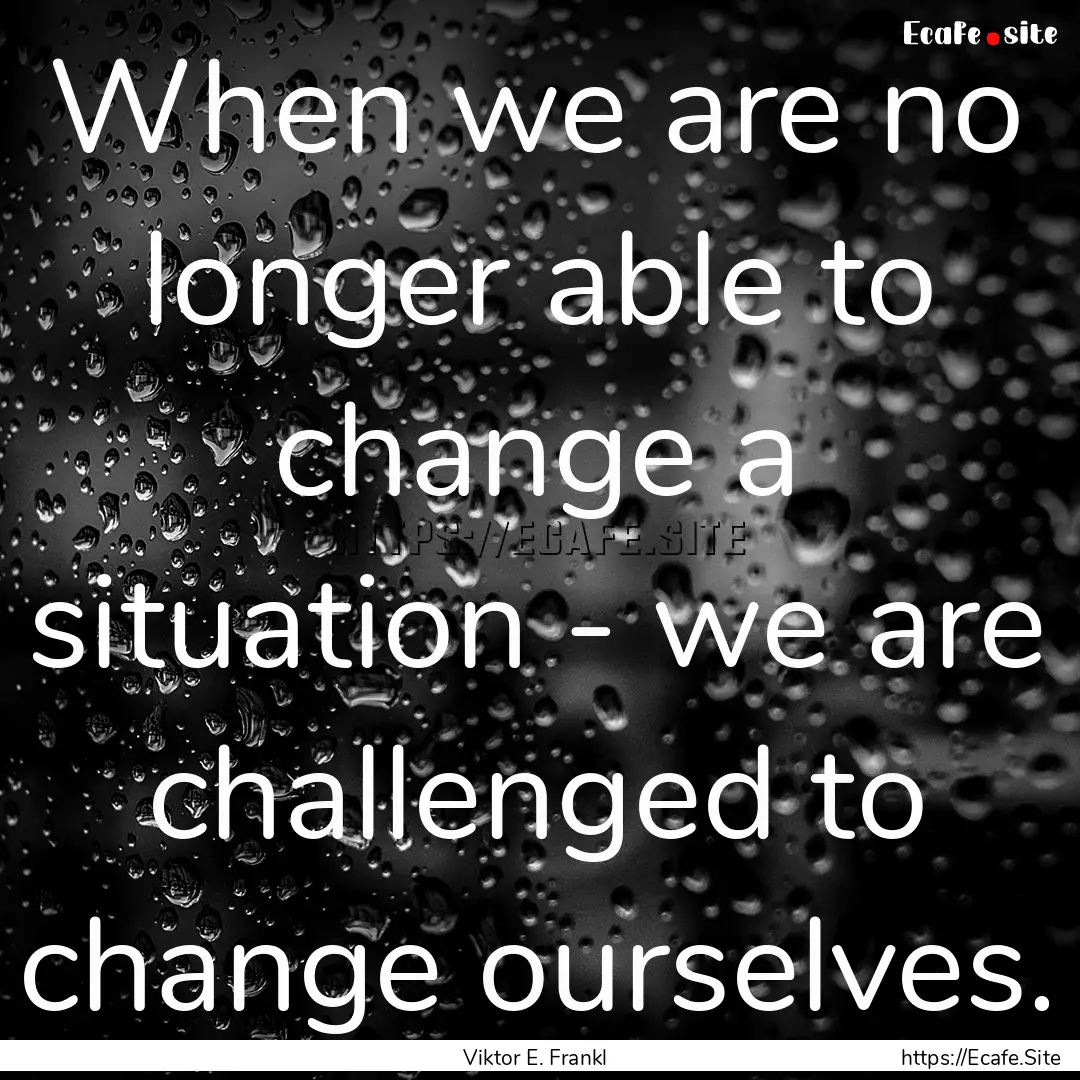 When we are no longer able to change a situation.... : Quote by Viktor E. Frankl