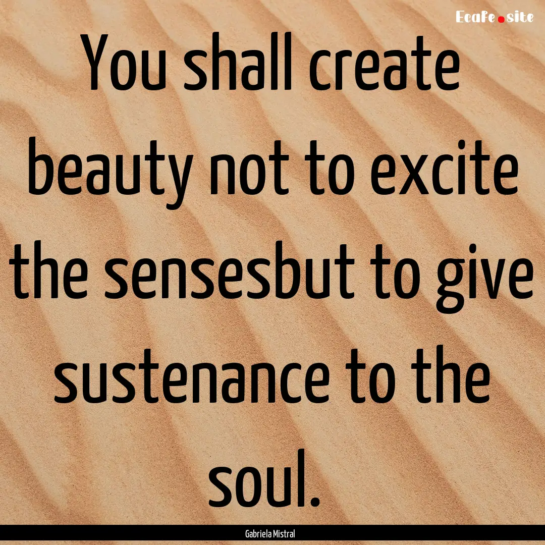 You shall create beauty not to excite the.... : Quote by Gabriela Mistral