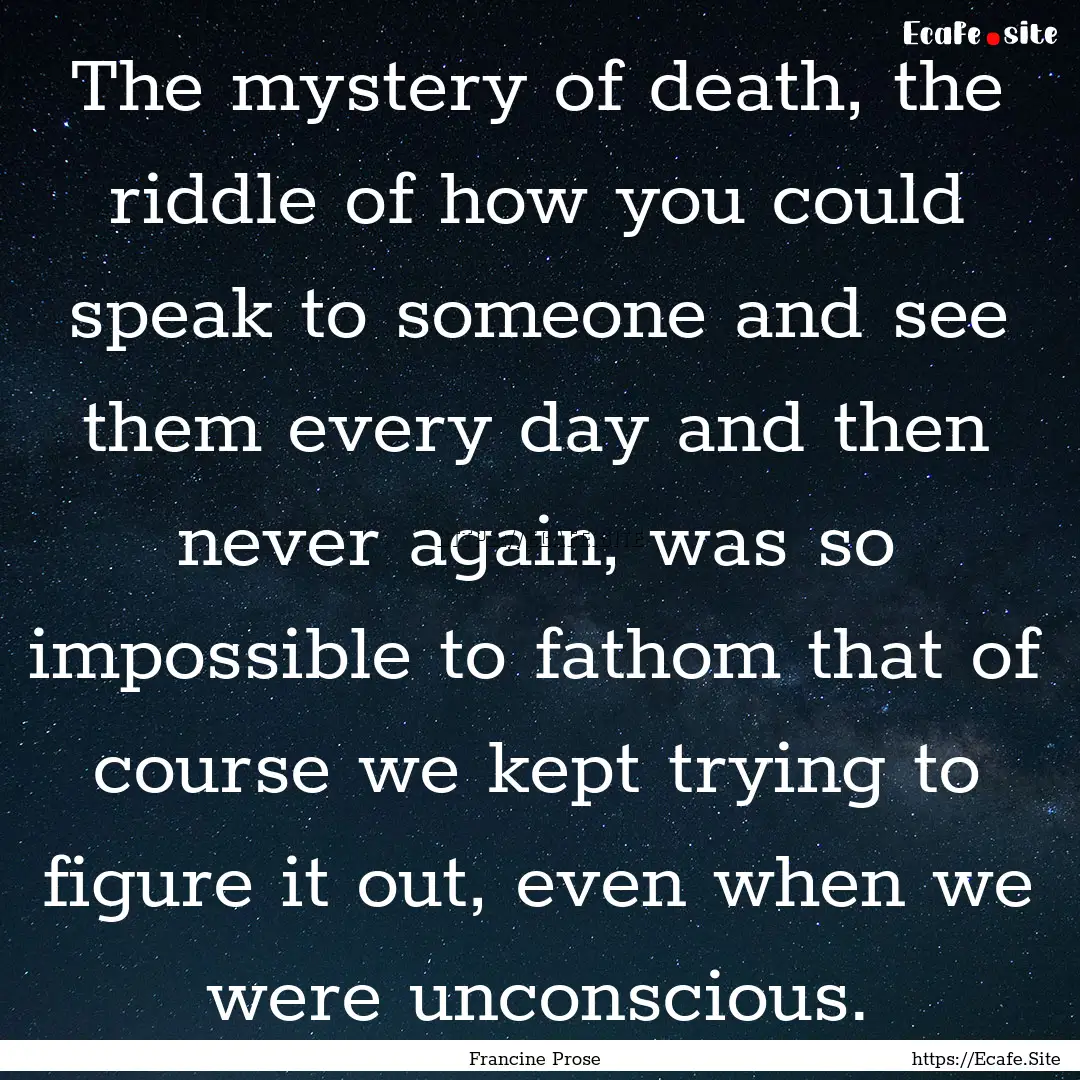 The mystery of death, the riddle of how you.... : Quote by Francine Prose