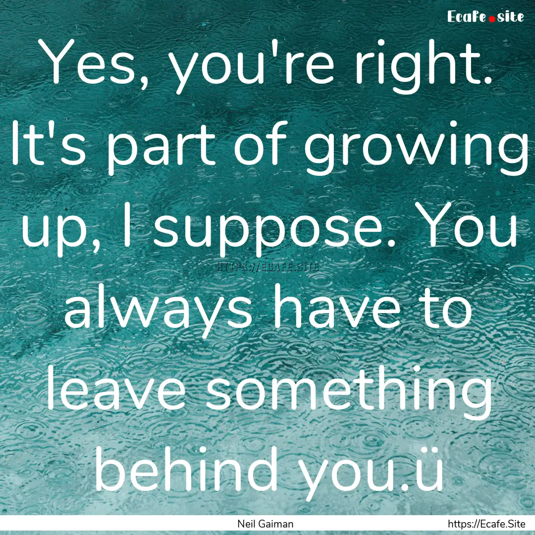 Yes, you're right. It's part of growing up,.... : Quote by Neil Gaiman