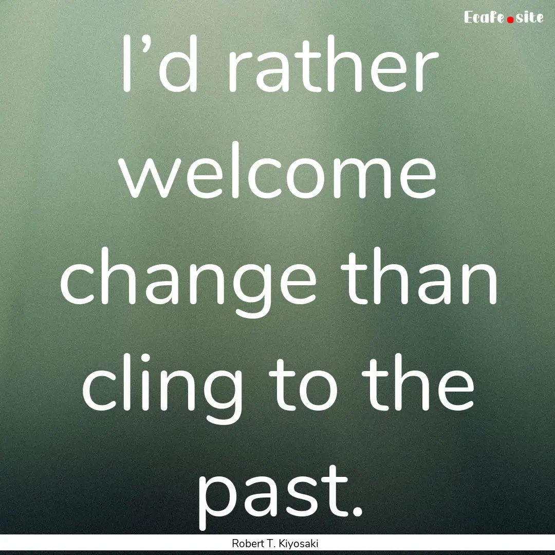 I’d rather welcome change than cling to.... : Quote by Robert T. Kiyosaki