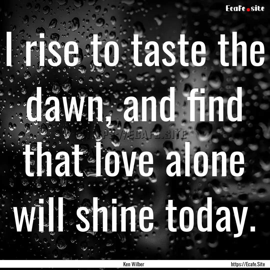 I rise to taste the dawn, and find that love.... : Quote by Ken Wilber