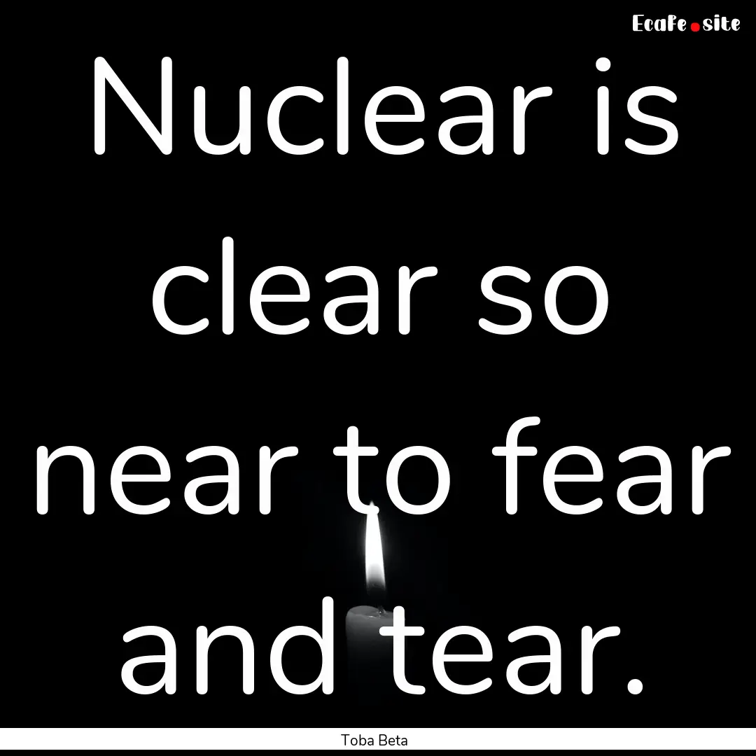 Nuclear is clear so near to fear and tear..... : Quote by Toba Beta