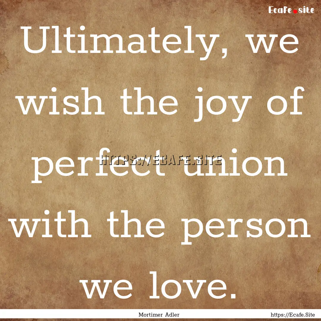 Ultimately, we wish the joy of perfect union.... : Quote by Mortimer Adler