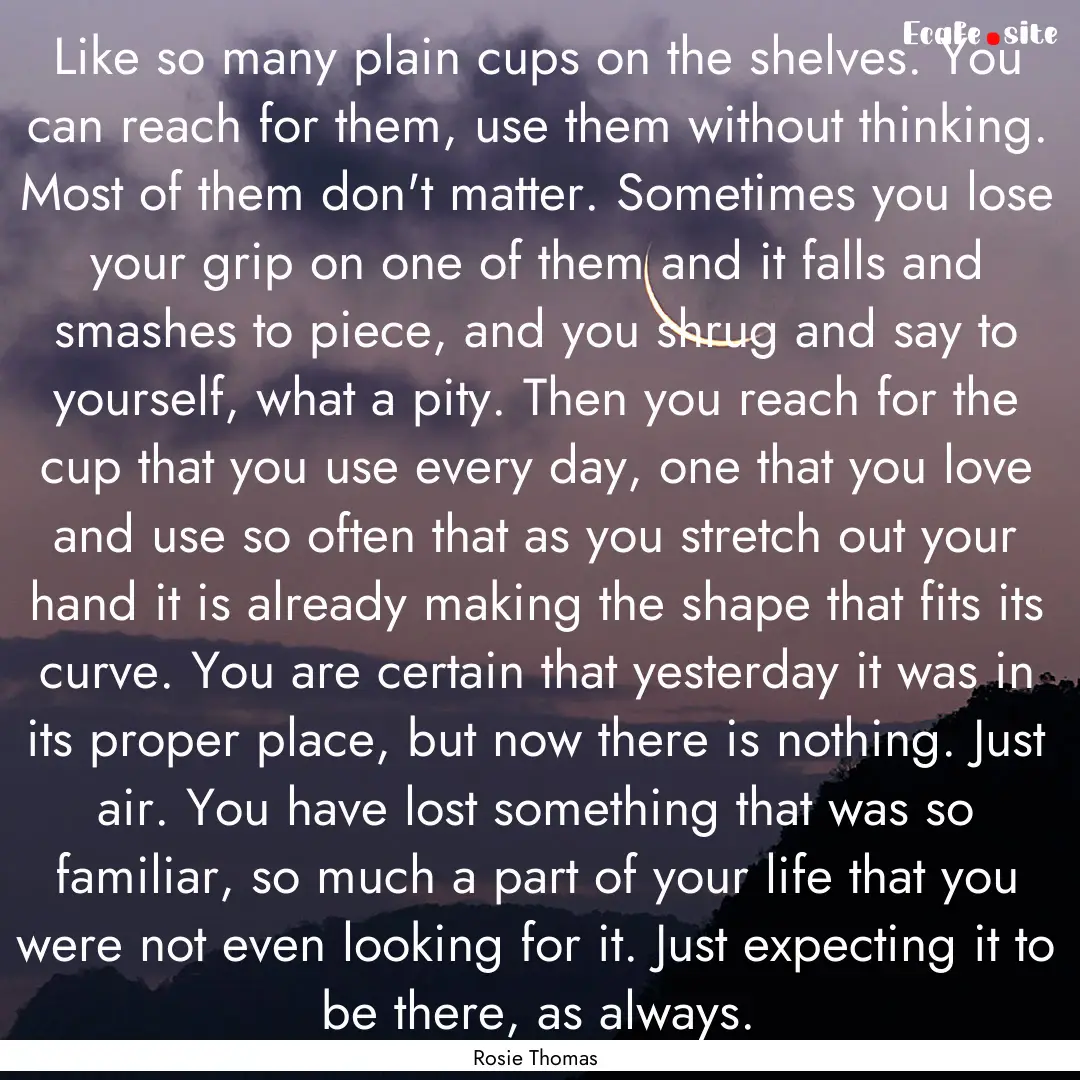 Like so many plain cups on the shelves. You.... : Quote by Rosie Thomas