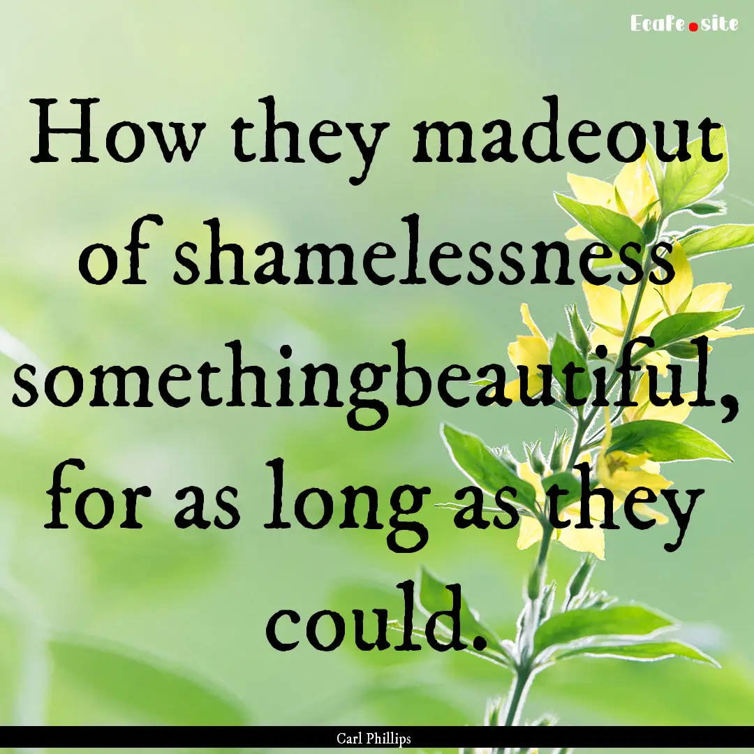 How they madeout of shamelessness somethingbeautiful,.... : Quote by Carl Phillips