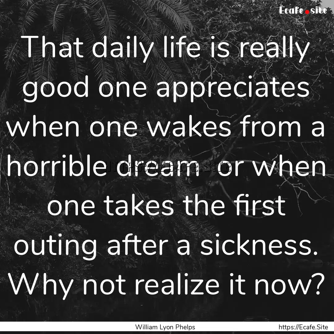 That daily life is really good one appreciates.... : Quote by William Lyon Phelps