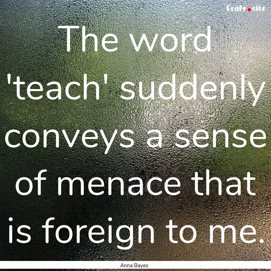 The word 'teach' suddenly conveys a sense.... : Quote by Anna Bayes