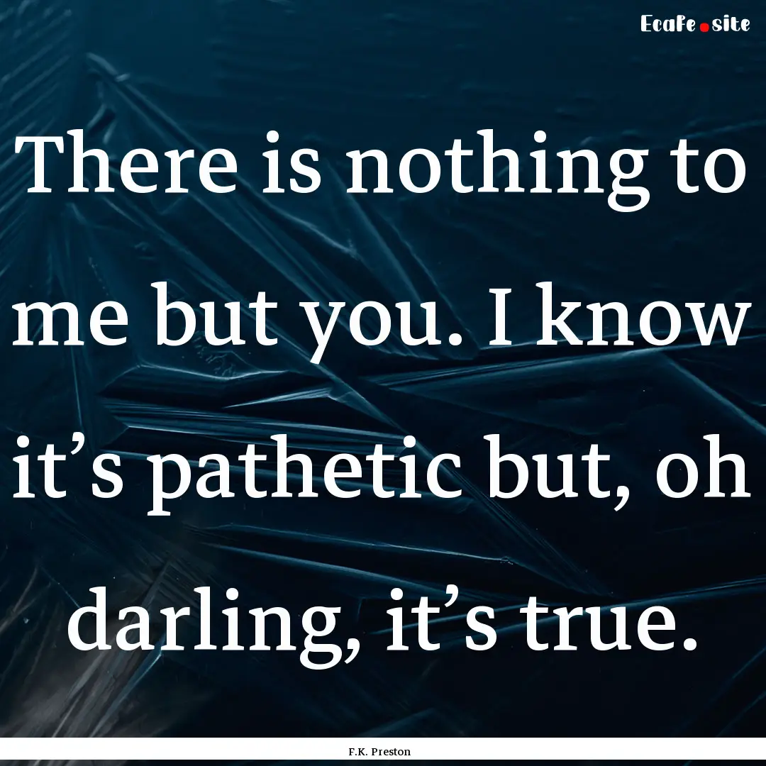 There is nothing to me but you. I know it’s.... : Quote by F.K. Preston