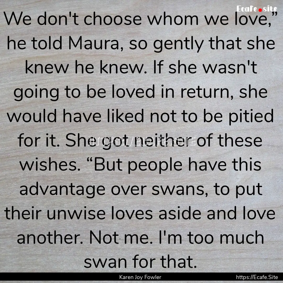 We don't choose whom we love,” he told.... : Quote by Karen Joy Fowler