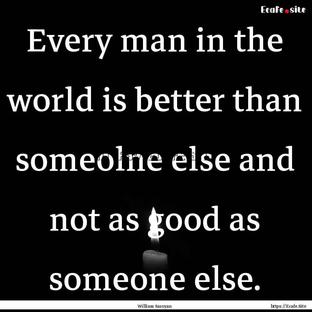 Every man in the world is better than someolne.... : Quote by William Saroyan