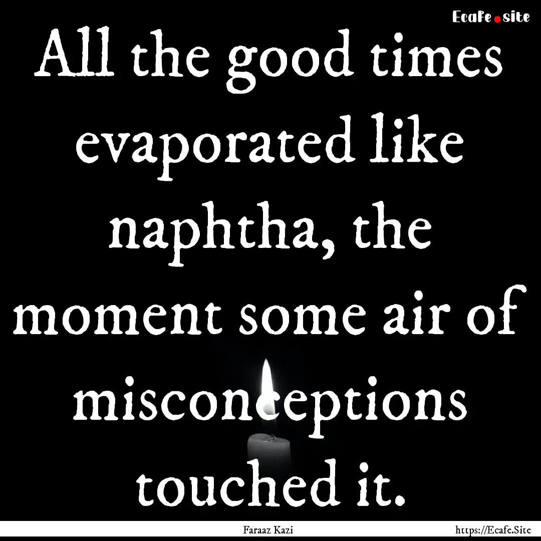 All the good times evaporated like naphtha,.... : Quote by Faraaz Kazi