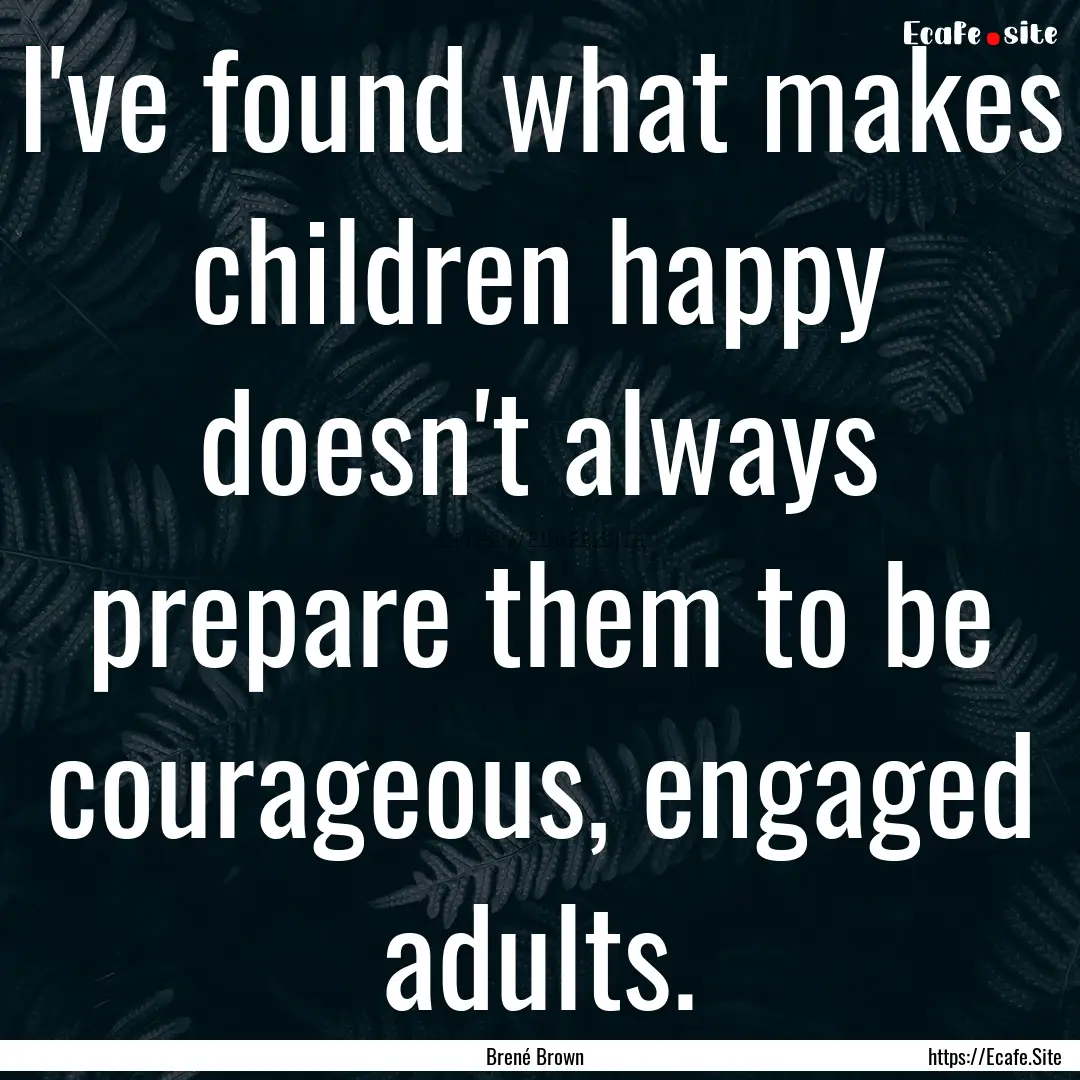 I've found what makes children happy doesn't.... : Quote by Brené Brown