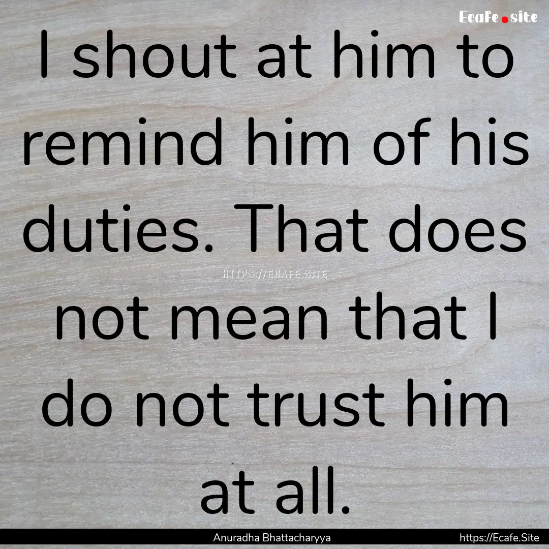 I shout at him to remind him of his duties..... : Quote by Anuradha Bhattacharyya