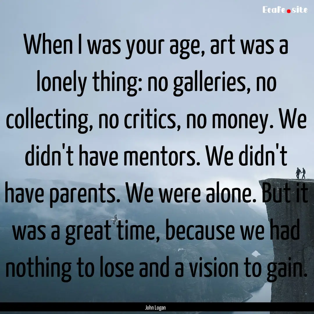 When I was your age, art was a lonely thing:.... : Quote by John Logan