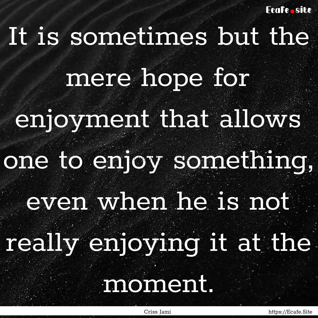 It is sometimes but the mere hope for enjoyment.... : Quote by Criss Jami