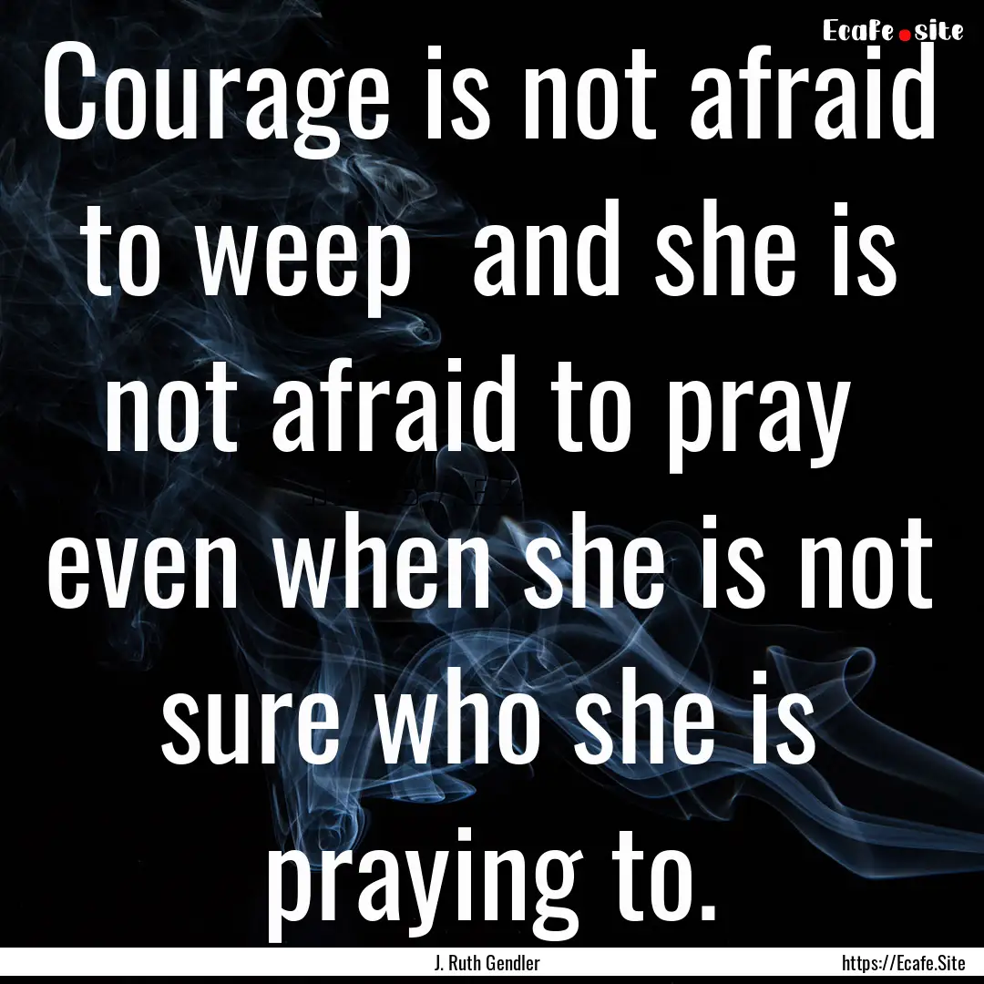 Courage is not afraid to weep and she is.... : Quote by J. Ruth Gendler